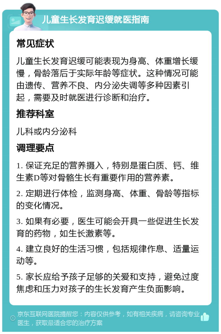 儿童生长发育迟缓就医指南 常见症状 儿童生长发育迟缓可能表现为身高、体重增长缓慢，骨龄落后于实际年龄等症状。这种情况可能由遗传、营养不良、内分泌失调等多种因素引起，需要及时就医进行诊断和治疗。 推荐科室 儿科或内分泌科 调理要点 1. 保证充足的营养摄入，特别是蛋白质、钙、维生素D等对骨骼生长有重要作用的营养素。 2. 定期进行体检，监测身高、体重、骨龄等指标的变化情况。 3. 如果有必要，医生可能会开具一些促进生长发育的药物，如生长激素等。 4. 建立良好的生活习惯，包括规律作息、适量运动等。 5. 家长应给予孩子足够的关爱和支持，避免过度焦虑和压力对孩子的生长发育产生负面影响。