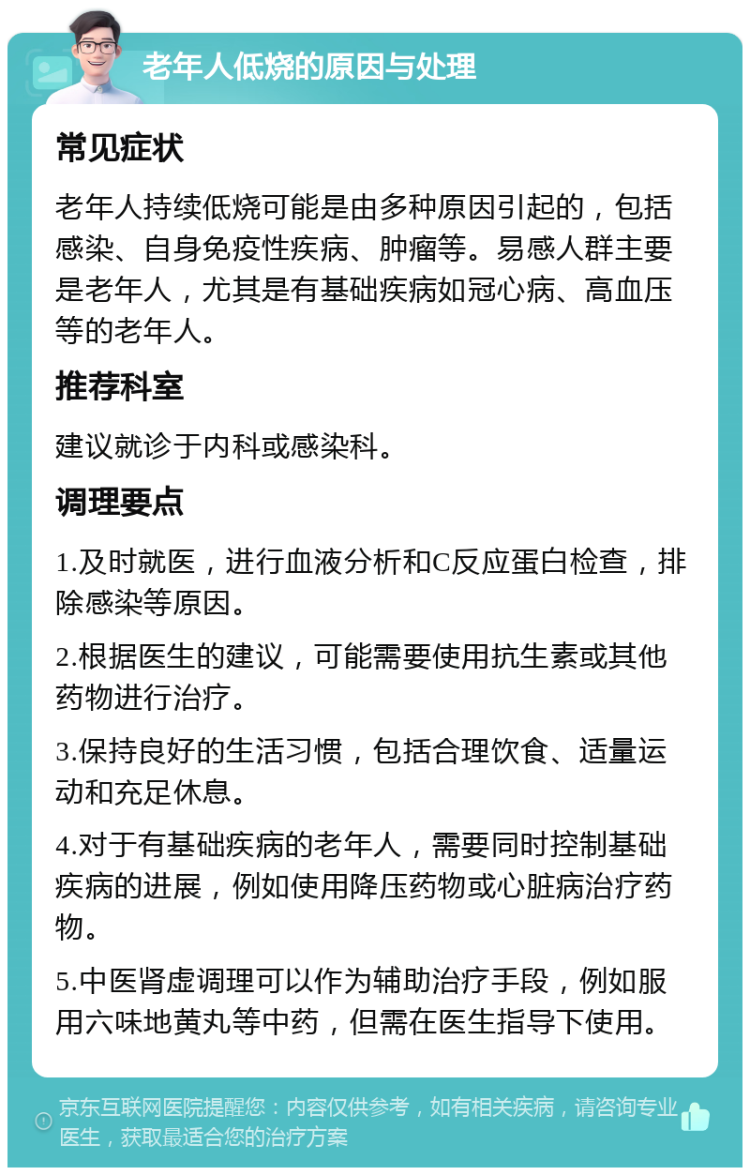 老年人低烧的原因与处理 常见症状 老年人持续低烧可能是由多种原因引起的，包括感染、自身免疫性疾病、肿瘤等。易感人群主要是老年人，尤其是有基础疾病如冠心病、高血压等的老年人。 推荐科室 建议就诊于内科或感染科。 调理要点 1.及时就医，进行血液分析和C反应蛋白检查，排除感染等原因。 2.根据医生的建议，可能需要使用抗生素或其他药物进行治疗。 3.保持良好的生活习惯，包括合理饮食、适量运动和充足休息。 4.对于有基础疾病的老年人，需要同时控制基础疾病的进展，例如使用降压药物或心脏病治疗药物。 5.中医肾虚调理可以作为辅助治疗手段，例如服用六味地黄丸等中药，但需在医生指导下使用。