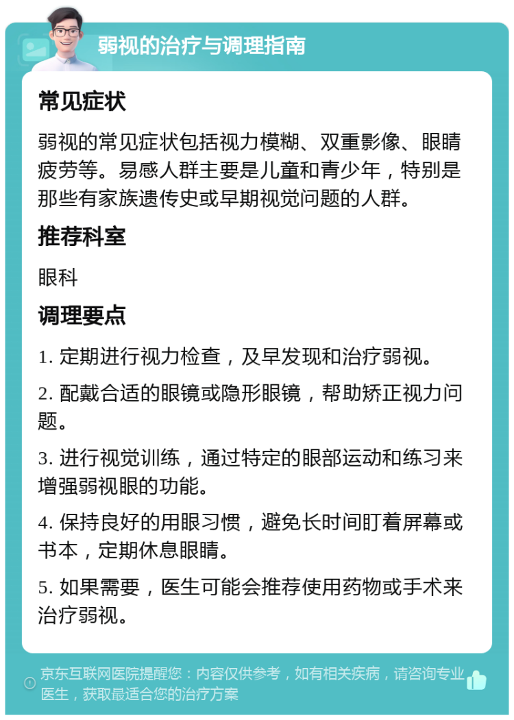 弱视的治疗与调理指南 常见症状 弱视的常见症状包括视力模糊、双重影像、眼睛疲劳等。易感人群主要是儿童和青少年，特别是那些有家族遗传史或早期视觉问题的人群。 推荐科室 眼科 调理要点 1. 定期进行视力检查，及早发现和治疗弱视。 2. 配戴合适的眼镜或隐形眼镜，帮助矫正视力问题。 3. 进行视觉训练，通过特定的眼部运动和练习来增强弱视眼的功能。 4. 保持良好的用眼习惯，避免长时间盯着屏幕或书本，定期休息眼睛。 5. 如果需要，医生可能会推荐使用药物或手术来治疗弱视。