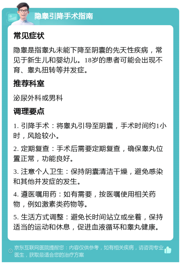 隐睾引降手术指南 常见症状 隐睾是指睾丸未能下降至阴囊的先天性疾病，常见于新生儿和婴幼儿。18岁的患者可能会出现不育、睾丸扭转等并发症。 推荐科室 泌尿外科或男科 调理要点 1. 引降手术：将睾丸引导至阴囊，手术时间约1小时，风险较小。 2. 定期复查：手术后需要定期复查，确保睾丸位置正常，功能良好。 3. 注意个人卫生：保持阴囊清洁干燥，避免感染和其他并发症的发生。 4. 遵医嘱用药：如有需要，按医嘱使用相关药物，例如激素类药物等。 5. 生活方式调整：避免长时间站立或坐着，保持适当的运动和休息，促进血液循环和睾丸健康。