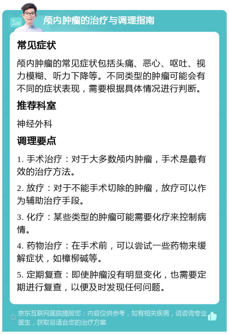 颅内肿瘤的治疗与调理指南 常见症状 颅内肿瘤的常见症状包括头痛、恶心、呕吐、视力模糊、听力下降等。不同类型的肿瘤可能会有不同的症状表现，需要根据具体情况进行判断。 推荐科室 神经外科 调理要点 1. 手术治疗：对于大多数颅内肿瘤，手术是最有效的治疗方法。 2. 放疗：对于不能手术切除的肿瘤，放疗可以作为辅助治疗手段。 3. 化疗：某些类型的肿瘤可能需要化疗来控制病情。 4. 药物治疗：在手术前，可以尝试一些药物来缓解症状，如樟柳碱等。 5. 定期复查：即使肿瘤没有明显变化，也需要定期进行复查，以便及时发现任何问题。