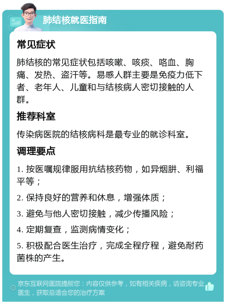 肺结核就医指南 常见症状 肺结核的常见症状包括咳嗽、咳痰、咯血、胸痛、发热、盗汗等。易感人群主要是免疫力低下者、老年人、儿童和与结核病人密切接触的人群。 推荐科室 传染病医院的结核病科是最专业的就诊科室。 调理要点 1. 按医嘱规律服用抗结核药物，如异烟肼、利福平等； 2. 保持良好的营养和休息，增强体质； 3. 避免与他人密切接触，减少传播风险； 4. 定期复查，监测病情变化； 5. 积极配合医生治疗，完成全程疗程，避免耐药菌株的产生。