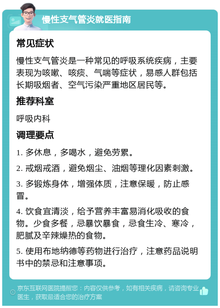 慢性支气管炎就医指南 常见症状 慢性支气管炎是一种常见的呼吸系统疾病，主要表现为咳嗽、咳痰、气喘等症状，易感人群包括长期吸烟者、空气污染严重地区居民等。 推荐科室 呼吸内科 调理要点 1. 多休息，多喝水，避免劳累。 2. 戒烟戒酒，避免烟尘、油烟等理化因素刺激。 3. 多锻炼身体，增强体质，注意保暖，防止感冒。 4. 饮食宜清淡，给予营养丰富易消化吸收的食物。少食多餐，忌暴饮暴食，忌食生冷、寒冷，肥腻及辛辣燥热的食物。 5. 使用布地纳德等药物进行治疗，注意药品说明书中的禁忌和注意事项。