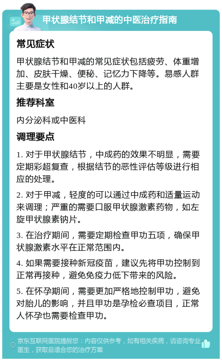 甲状腺结节和甲减的中医治疗指南 常见症状 甲状腺结节和甲减的常见症状包括疲劳、体重增加、皮肤干燥、便秘、记忆力下降等。易感人群主要是女性和40岁以上的人群。 推荐科室 内分泌科或中医科 调理要点 1. 对于甲状腺结节，中成药的效果不明显，需要定期彩超复查，根据结节的恶性评估等级进行相应的处理。 2. 对于甲减，轻度的可以通过中成药和适量运动来调理；严重的需要口服甲状腺激素药物，如左旋甲状腺素钠片。 3. 在治疗期间，需要定期检查甲功五项，确保甲状腺激素水平在正常范围内。 4. 如果需要接种新冠疫苗，建议先将甲功控制到正常再接种，避免免疫力低下带来的风险。 5. 在怀孕期间，需要更加严格地控制甲功，避免对胎儿的影响，并且甲功是孕检必查项目，正常人怀孕也需要检查甲功。