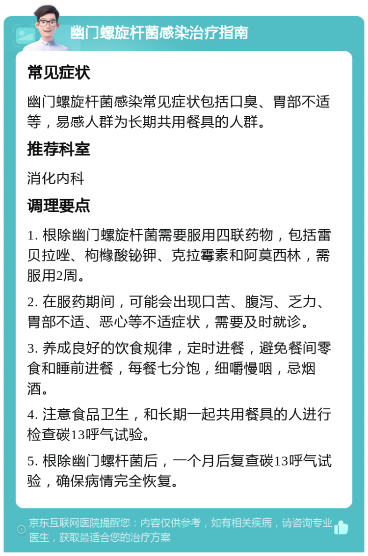 幽门螺旋杆菌感染治疗指南 常见症状 幽门螺旋杆菌感染常见症状包括口臭、胃部不适等，易感人群为长期共用餐具的人群。 推荐科室 消化内科 调理要点 1. 根除幽门螺旋杆菌需要服用四联药物，包括雷贝拉唑、枸橼酸铋钾、克拉霉素和阿莫西林，需服用2周。 2. 在服药期间，可能会出现口苦、腹泻、乏力、胃部不适、恶心等不适症状，需要及时就诊。 3. 养成良好的饮食规律，定时进餐，避免餐间零食和睡前进餐，每餐七分饱，细嚼慢咽，忌烟酒。 4. 注意食品卫生，和长期一起共用餐具的人进行检查碳13呼气试验。 5. 根除幽门螺杆菌后，一个月后复查碳13呼气试验，确保病情完全恢复。