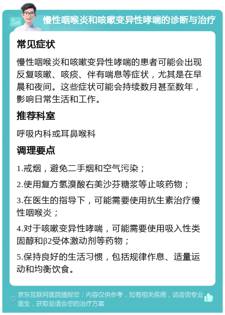 慢性咽喉炎和咳嗽变异性哮喘的诊断与治疗 常见症状 慢性咽喉炎和咳嗽变异性哮喘的患者可能会出现反复咳嗽、咳痰、伴有喘息等症状，尤其是在早晨和夜间。这些症状可能会持续数月甚至数年，影响日常生活和工作。 推荐科室 呼吸内科或耳鼻喉科 调理要点 1.戒烟，避免二手烟和空气污染； 2.使用复方氢溴酸右美沙芬糖浆等止咳药物； 3.在医生的指导下，可能需要使用抗生素治疗慢性咽喉炎； 4.对于咳嗽变异性哮喘，可能需要使用吸入性类固醇和β2受体激动剂等药物； 5.保持良好的生活习惯，包括规律作息、适量运动和均衡饮食。