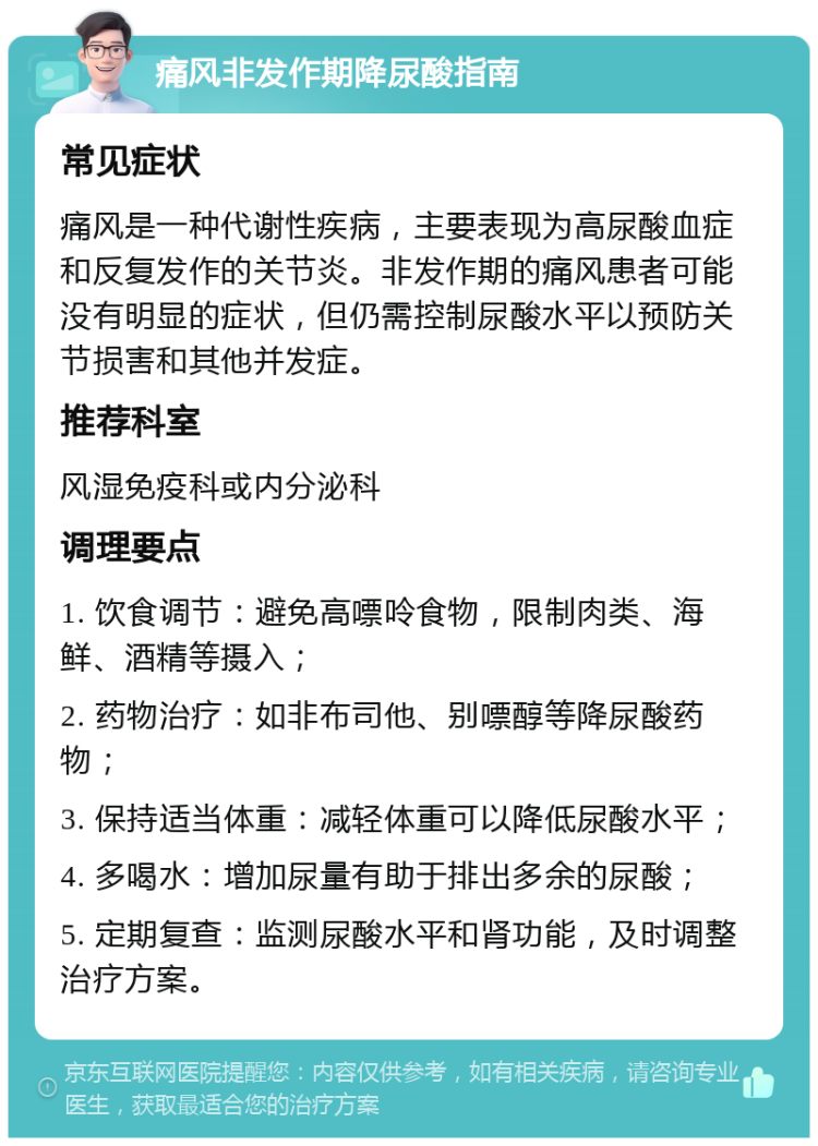 痛风非发作期降尿酸指南 常见症状 痛风是一种代谢性疾病，主要表现为高尿酸血症和反复发作的关节炎。非发作期的痛风患者可能没有明显的症状，但仍需控制尿酸水平以预防关节损害和其他并发症。 推荐科室 风湿免疫科或内分泌科 调理要点 1. 饮食调节：避免高嘌呤食物，限制肉类、海鲜、酒精等摄入； 2. 药物治疗：如非布司他、别嘌醇等降尿酸药物； 3. 保持适当体重：减轻体重可以降低尿酸水平； 4. 多喝水：增加尿量有助于排出多余的尿酸； 5. 定期复查：监测尿酸水平和肾功能，及时调整治疗方案。