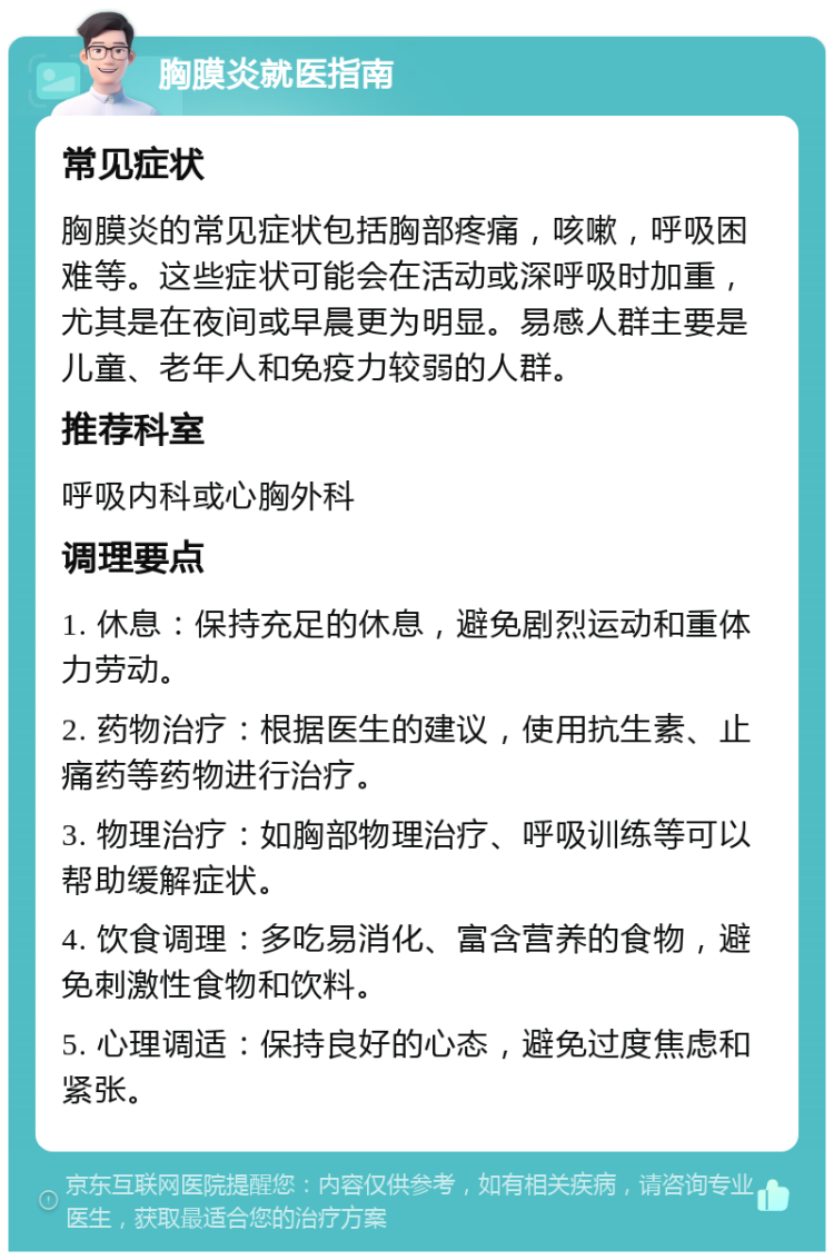 胸膜炎就医指南 常见症状 胸膜炎的常见症状包括胸部疼痛，咳嗽，呼吸困难等。这些症状可能会在活动或深呼吸时加重，尤其是在夜间或早晨更为明显。易感人群主要是儿童、老年人和免疫力较弱的人群。 推荐科室 呼吸内科或心胸外科 调理要点 1. 休息：保持充足的休息，避免剧烈运动和重体力劳动。 2. 药物治疗：根据医生的建议，使用抗生素、止痛药等药物进行治疗。 3. 物理治疗：如胸部物理治疗、呼吸训练等可以帮助缓解症状。 4. 饮食调理：多吃易消化、富含营养的食物，避免刺激性食物和饮料。 5. 心理调适：保持良好的心态，避免过度焦虑和紧张。