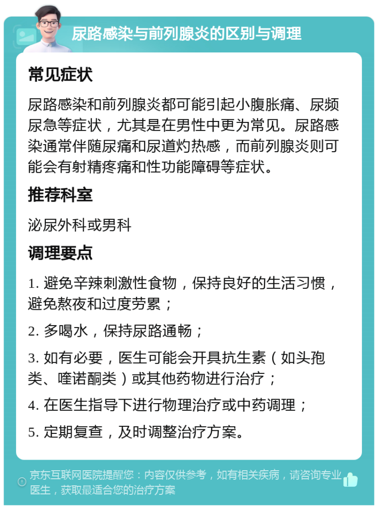 尿路感染与前列腺炎的区别与调理 常见症状 尿路感染和前列腺炎都可能引起小腹胀痛、尿频尿急等症状，尤其是在男性中更为常见。尿路感染通常伴随尿痛和尿道灼热感，而前列腺炎则可能会有射精疼痛和性功能障碍等症状。 推荐科室 泌尿外科或男科 调理要点 1. 避免辛辣刺激性食物，保持良好的生活习惯，避免熬夜和过度劳累； 2. 多喝水，保持尿路通畅； 3. 如有必要，医生可能会开具抗生素（如头孢类、喹诺酮类）或其他药物进行治疗； 4. 在医生指导下进行物理治疗或中药调理； 5. 定期复查，及时调整治疗方案。