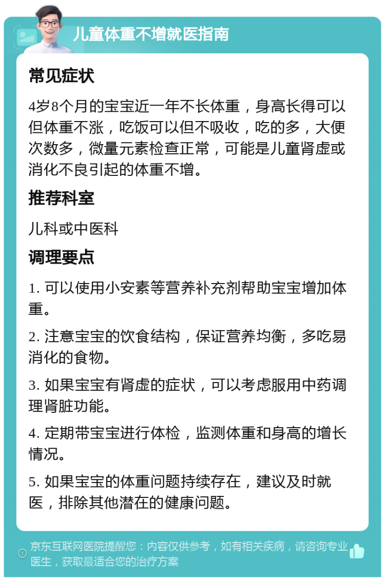 儿童体重不增就医指南 常见症状 4岁8个月的宝宝近一年不长体重，身高长得可以但体重不涨，吃饭可以但不吸收，吃的多，大便次数多，微量元素检查正常，可能是儿童肾虚或消化不良引起的体重不增。 推荐科室 儿科或中医科 调理要点 1. 可以使用小安素等营养补充剂帮助宝宝增加体重。 2. 注意宝宝的饮食结构，保证营养均衡，多吃易消化的食物。 3. 如果宝宝有肾虚的症状，可以考虑服用中药调理肾脏功能。 4. 定期带宝宝进行体检，监测体重和身高的增长情况。 5. 如果宝宝的体重问题持续存在，建议及时就医，排除其他潜在的健康问题。