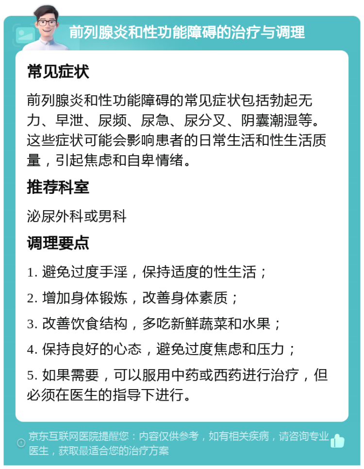 前列腺炎和性功能障碍的治疗与调理 常见症状 前列腺炎和性功能障碍的常见症状包括勃起无力、早泄、尿频、尿急、尿分叉、阴囊潮湿等。这些症状可能会影响患者的日常生活和性生活质量，引起焦虑和自卑情绪。 推荐科室 泌尿外科或男科 调理要点 1. 避免过度手淫，保持适度的性生活； 2. 增加身体锻炼，改善身体素质； 3. 改善饮食结构，多吃新鲜蔬菜和水果； 4. 保持良好的心态，避免过度焦虑和压力； 5. 如果需要，可以服用中药或西药进行治疗，但必须在医生的指导下进行。