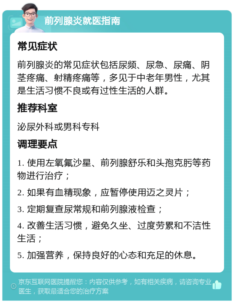 前列腺炎就医指南 常见症状 前列腺炎的常见症状包括尿频、尿急、尿痛、阴茎疼痛、射精疼痛等，多见于中老年男性，尤其是生活习惯不良或有过性生活的人群。 推荐科室 泌尿外科或男科专科 调理要点 1. 使用左氧氟沙星、前列腺舒乐和头孢克肟等药物进行治疗； 2. 如果有血精现象，应暂停使用迈之灵片； 3. 定期复查尿常规和前列腺液检查； 4. 改善生活习惯，避免久坐、过度劳累和不洁性生活； 5. 加强营养，保持良好的心态和充足的休息。