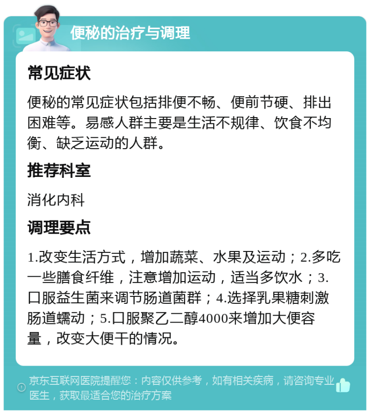 便秘的治疗与调理 常见症状 便秘的常见症状包括排便不畅、便前节硬、排出困难等。易感人群主要是生活不规律、饮食不均衡、缺乏运动的人群。 推荐科室 消化内科 调理要点 1.改变生活方式，增加蔬菜、水果及运动；2.多吃一些膳食纤维，注意增加运动，适当多饮水；3.口服益生菌来调节肠道菌群；4.选择乳果糖刺激肠道蠕动；5.口服聚乙二醇4000来增加大便容量，改变大便干的情况。