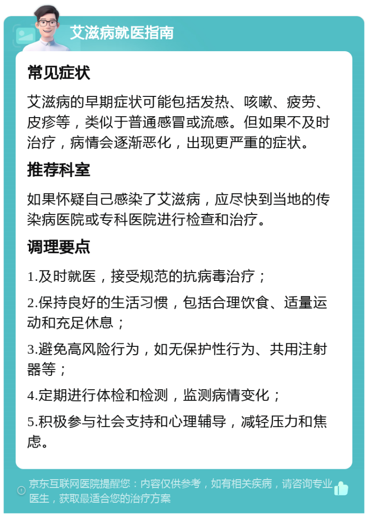 艾滋病就医指南 常见症状 艾滋病的早期症状可能包括发热、咳嗽、疲劳、皮疹等，类似于普通感冒或流感。但如果不及时治疗，病情会逐渐恶化，出现更严重的症状。 推荐科室 如果怀疑自己感染了艾滋病，应尽快到当地的传染病医院或专科医院进行检查和治疗。 调理要点 1.及时就医，接受规范的抗病毒治疗； 2.保持良好的生活习惯，包括合理饮食、适量运动和充足休息； 3.避免高风险行为，如无保护性行为、共用注射器等； 4.定期进行体检和检测，监测病情变化； 5.积极参与社会支持和心理辅导，减轻压力和焦虑。