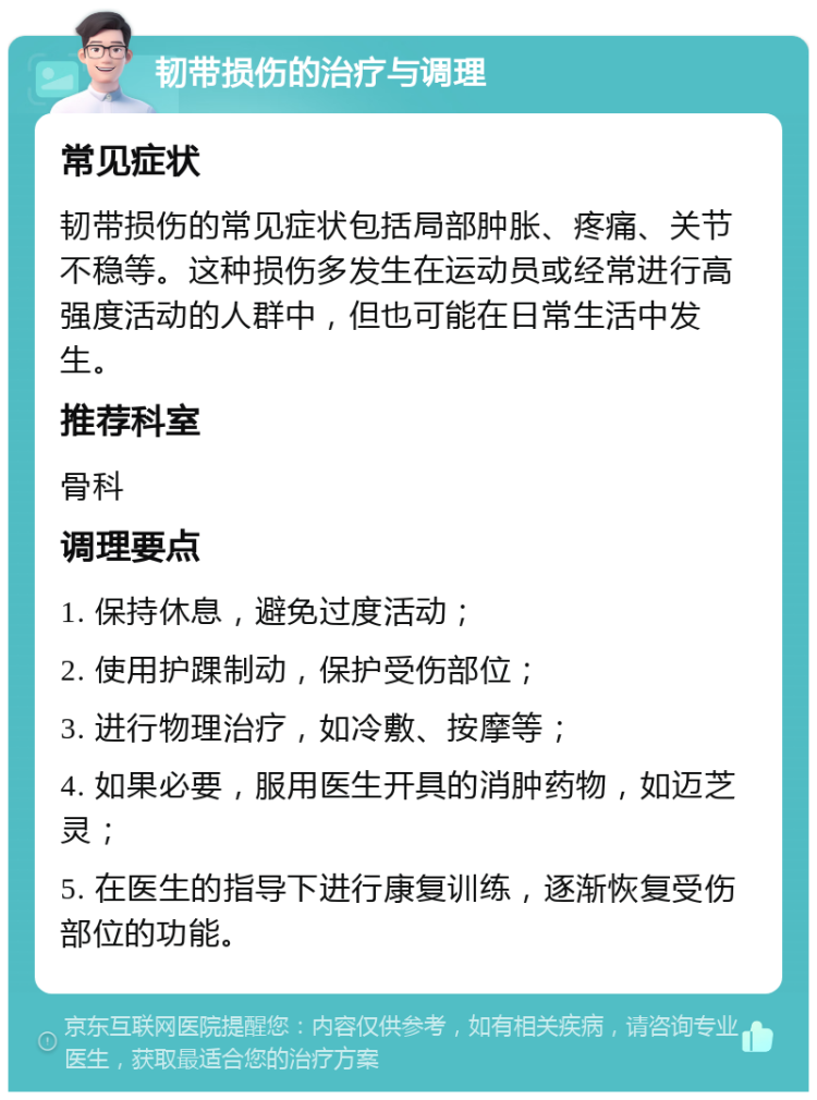 韧带损伤的治疗与调理 常见症状 韧带损伤的常见症状包括局部肿胀、疼痛、关节不稳等。这种损伤多发生在运动员或经常进行高强度活动的人群中，但也可能在日常生活中发生。 推荐科室 骨科 调理要点 1. 保持休息，避免过度活动； 2. 使用护踝制动，保护受伤部位； 3. 进行物理治疗，如冷敷、按摩等； 4. 如果必要，服用医生开具的消肿药物，如迈芝灵； 5. 在医生的指导下进行康复训练，逐渐恢复受伤部位的功能。