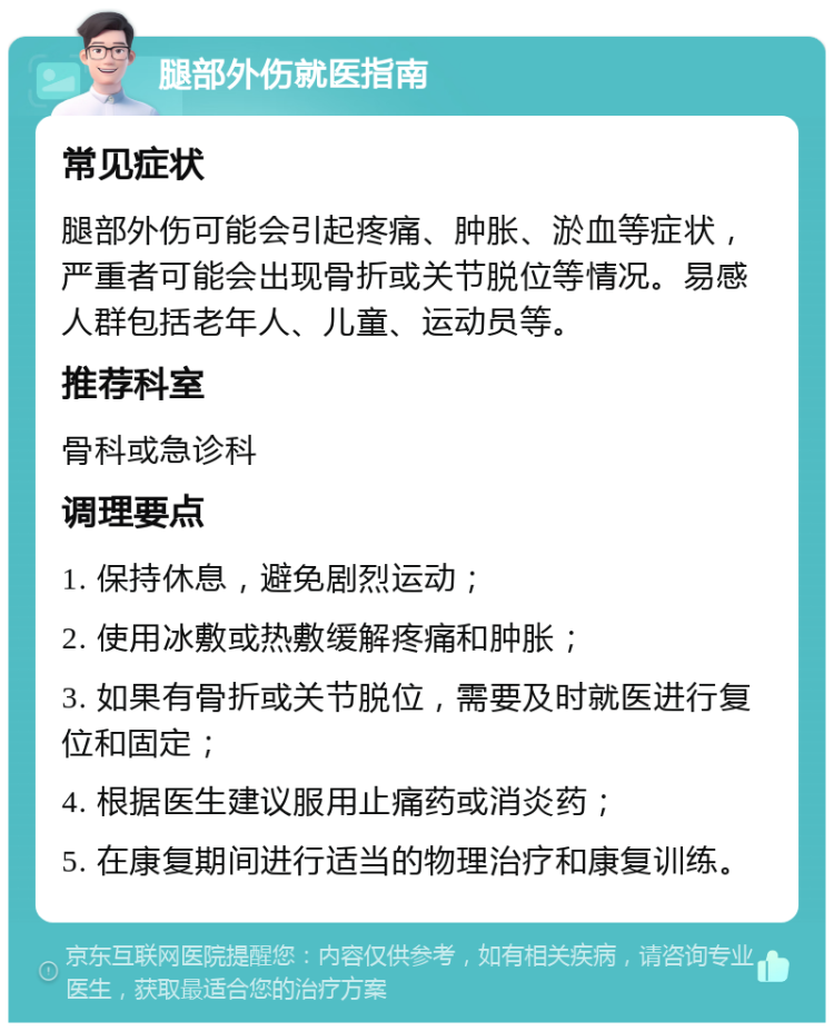 腿部外伤就医指南 常见症状 腿部外伤可能会引起疼痛、肿胀、淤血等症状，严重者可能会出现骨折或关节脱位等情况。易感人群包括老年人、儿童、运动员等。 推荐科室 骨科或急诊科 调理要点 1. 保持休息，避免剧烈运动； 2. 使用冰敷或热敷缓解疼痛和肿胀； 3. 如果有骨折或关节脱位，需要及时就医进行复位和固定； 4. 根据医生建议服用止痛药或消炎药； 5. 在康复期间进行适当的物理治疗和康复训练。