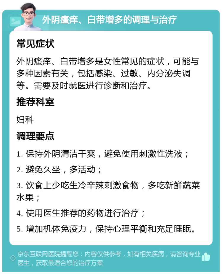 外阴瘙痒、白带增多的调理与治疗 常见症状 外阴瘙痒、白带增多是女性常见的症状，可能与多种因素有关，包括感染、过敏、内分泌失调等。需要及时就医进行诊断和治疗。 推荐科室 妇科 调理要点 1. 保持外阴清洁干爽，避免使用刺激性洗液； 2. 避免久坐，多活动； 3. 饮食上少吃生冷辛辣刺激食物，多吃新鲜蔬菜水果； 4. 使用医生推荐的药物进行治疗； 5. 增加机体免疫力，保持心理平衡和充足睡眠。