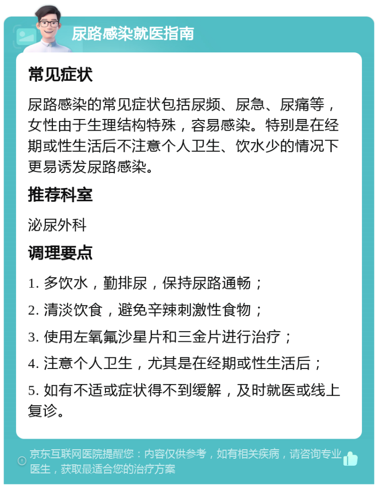 尿路感染就医指南 常见症状 尿路感染的常见症状包括尿频、尿急、尿痛等，女性由于生理结构特殊，容易感染。特别是在经期或性生活后不注意个人卫生、饮水少的情况下更易诱发尿路感染。 推荐科室 泌尿外科 调理要点 1. 多饮水，勤排尿，保持尿路通畅； 2. 清淡饮食，避免辛辣刺激性食物； 3. 使用左氧氟沙星片和三金片进行治疗； 4. 注意个人卫生，尤其是在经期或性生活后； 5. 如有不适或症状得不到缓解，及时就医或线上复诊。