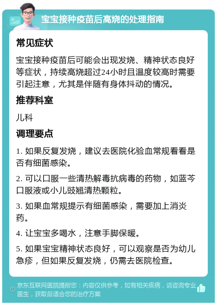 宝宝接种疫苗后高烧的处理指南 常见症状 宝宝接种疫苗后可能会出现发烧、精神状态良好等症状，持续高烧超过24小时且温度较高时需要引起注意，尤其是伴随有身体抖动的情况。 推荐科室 儿科 调理要点 1. 如果反复发烧，建议去医院化验血常规看看是否有细菌感染。 2. 可以口服一些清热解毒抗病毒的药物，如蓝芩口服液或小儿豉翘清热颗粒。 3. 如果血常规提示有细菌感染，需要加上消炎药。 4. 让宝宝多喝水，注意手脚保暖。 5. 如果宝宝精神状态良好，可以观察是否为幼儿急疹，但如果反复发烧，仍需去医院检查。