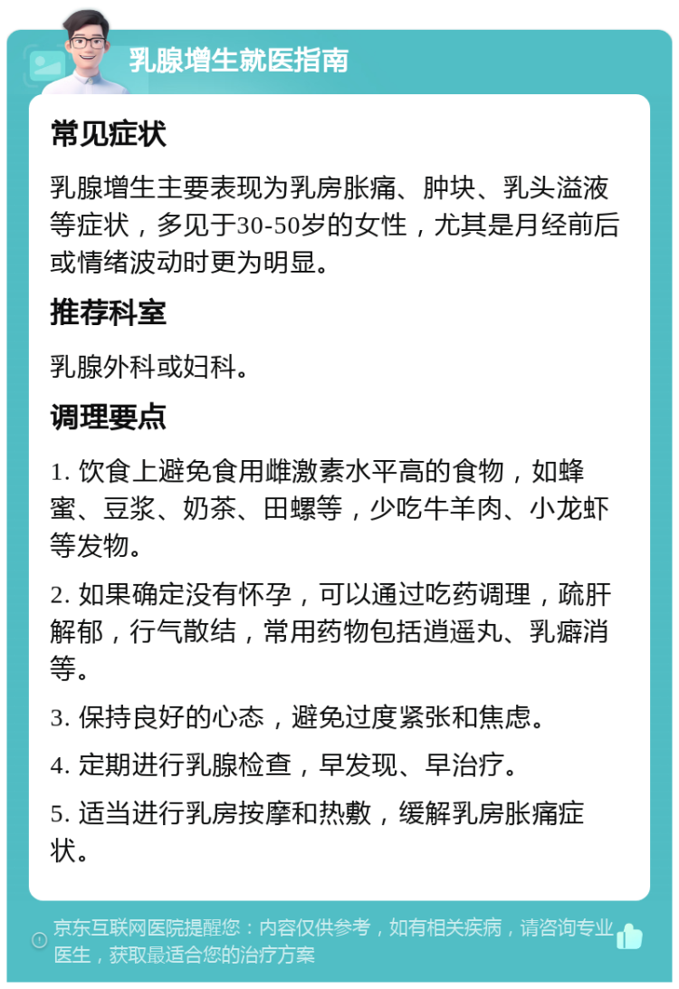 乳腺增生就医指南 常见症状 乳腺增生主要表现为乳房胀痛、肿块、乳头溢液等症状，多见于30-50岁的女性，尤其是月经前后或情绪波动时更为明显。 推荐科室 乳腺外科或妇科。 调理要点 1. 饮食上避免食用雌激素水平高的食物，如蜂蜜、豆浆、奶茶、田螺等，少吃牛羊肉、小龙虾等发物。 2. 如果确定没有怀孕，可以通过吃药调理，疏肝解郁，行气散结，常用药物包括逍遥丸、乳癖消等。 3. 保持良好的心态，避免过度紧张和焦虑。 4. 定期进行乳腺检查，早发现、早治疗。 5. 适当进行乳房按摩和热敷，缓解乳房胀痛症状。