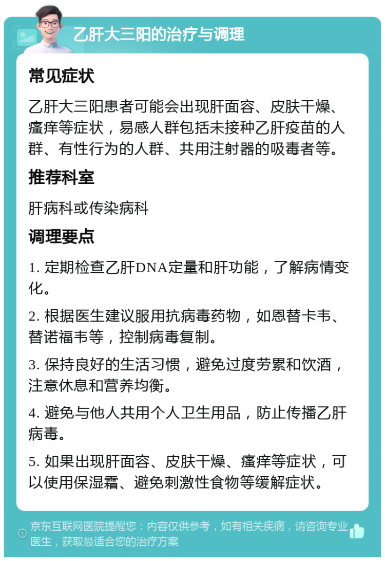 乙肝大三阳的治疗与调理 常见症状 乙肝大三阳患者可能会出现肝面容、皮肤干燥、瘙痒等症状，易感人群包括未接种乙肝疫苗的人群、有性行为的人群、共用注射器的吸毒者等。 推荐科室 肝病科或传染病科 调理要点 1. 定期检查乙肝DNA定量和肝功能，了解病情变化。 2. 根据医生建议服用抗病毒药物，如恩替卡韦、替诺福韦等，控制病毒复制。 3. 保持良好的生活习惯，避免过度劳累和饮酒，注意休息和营养均衡。 4. 避免与他人共用个人卫生用品，防止传播乙肝病毒。 5. 如果出现肝面容、皮肤干燥、瘙痒等症状，可以使用保湿霜、避免刺激性食物等缓解症状。