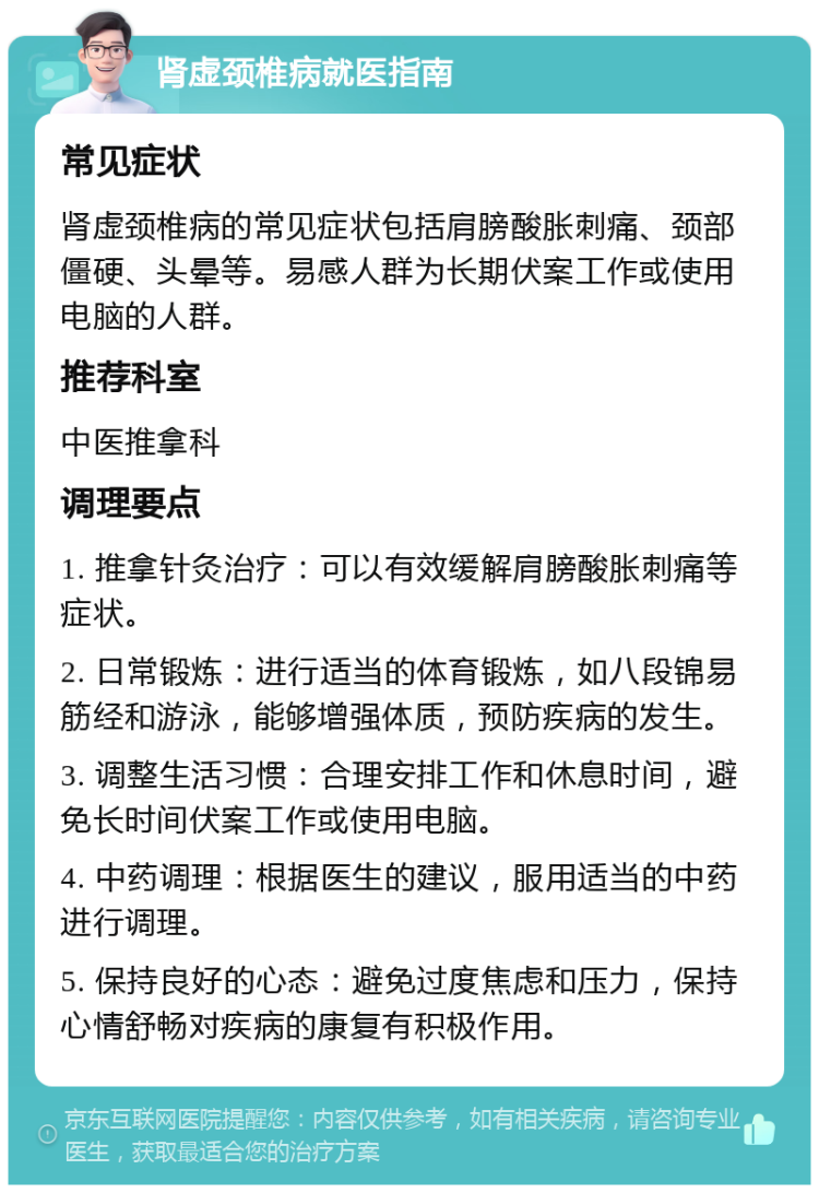 肾虚颈椎病就医指南 常见症状 肾虚颈椎病的常见症状包括肩膀酸胀刺痛、颈部僵硬、头晕等。易感人群为长期伏案工作或使用电脑的人群。 推荐科室 中医推拿科 调理要点 1. 推拿针灸治疗：可以有效缓解肩膀酸胀刺痛等症状。 2. 日常锻炼：进行适当的体育锻炼，如八段锦易筋经和游泳，能够增强体质，预防疾病的发生。 3. 调整生活习惯：合理安排工作和休息时间，避免长时间伏案工作或使用电脑。 4. 中药调理：根据医生的建议，服用适当的中药进行调理。 5. 保持良好的心态：避免过度焦虑和压力，保持心情舒畅对疾病的康复有积极作用。