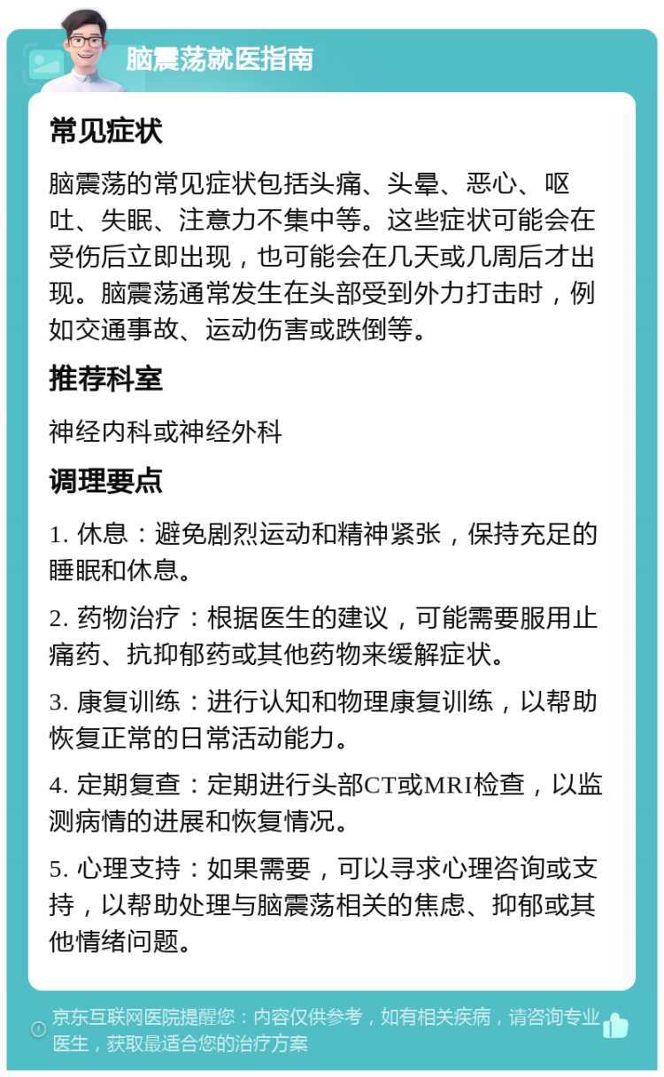 脑震荡就医指南 常见症状 脑震荡的常见症状包括头痛、头晕、恶心、呕吐、失眠、注意力不集中等。这些症状可能会在受伤后立即出现，也可能会在几天或几周后才出现。脑震荡通常发生在头部受到外力打击时，例如交通事故、运动伤害或跌倒等。 推荐科室 神经内科或神经外科 调理要点 1. 休息：避免剧烈运动和精神紧张，保持充足的睡眠和休息。 2. 药物治疗：根据医生的建议，可能需要服用止痛药、抗抑郁药或其他药物来缓解症状。 3. 康复训练：进行认知和物理康复训练，以帮助恢复正常的日常活动能力。 4. 定期复查：定期进行头部CT或MRI检查，以监测病情的进展和恢复情况。 5. 心理支持：如果需要，可以寻求心理咨询或支持，以帮助处理与脑震荡相关的焦虑、抑郁或其他情绪问题。