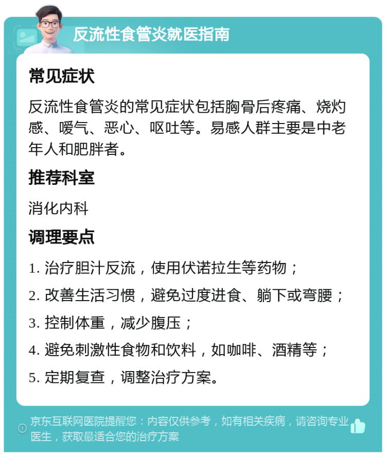 反流性食管炎就医指南 常见症状 反流性食管炎的常见症状包括胸骨后疼痛、烧灼感、嗳气、恶心、呕吐等。易感人群主要是中老年人和肥胖者。 推荐科室 消化内科 调理要点 1. 治疗胆汁反流，使用伏诺拉生等药物； 2. 改善生活习惯，避免过度进食、躺下或弯腰； 3. 控制体重，减少腹压； 4. 避免刺激性食物和饮料，如咖啡、酒精等； 5. 定期复查，调整治疗方案。