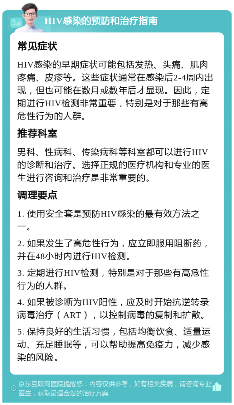 HIV感染的预防和治疗指南 常见症状 HIV感染的早期症状可能包括发热、头痛、肌肉疼痛、皮疹等。这些症状通常在感染后2-4周内出现，但也可能在数月或数年后才显现。因此，定期进行HIV检测非常重要，特别是对于那些有高危性行为的人群。 推荐科室 男科、性病科、传染病科等科室都可以进行HIV的诊断和治疗。选择正规的医疗机构和专业的医生进行咨询和治疗是非常重要的。 调理要点 1. 使用安全套是预防HIV感染的最有效方法之一。 2. 如果发生了高危性行为，应立即服用阻断药，并在48小时内进行HIV检测。 3. 定期进行HIV检测，特别是对于那些有高危性行为的人群。 4. 如果被诊断为HIV阳性，应及时开始抗逆转录病毒治疗（ART），以控制病毒的复制和扩散。 5. 保持良好的生活习惯，包括均衡饮食、适量运动、充足睡眠等，可以帮助提高免疫力，减少感染的风险。