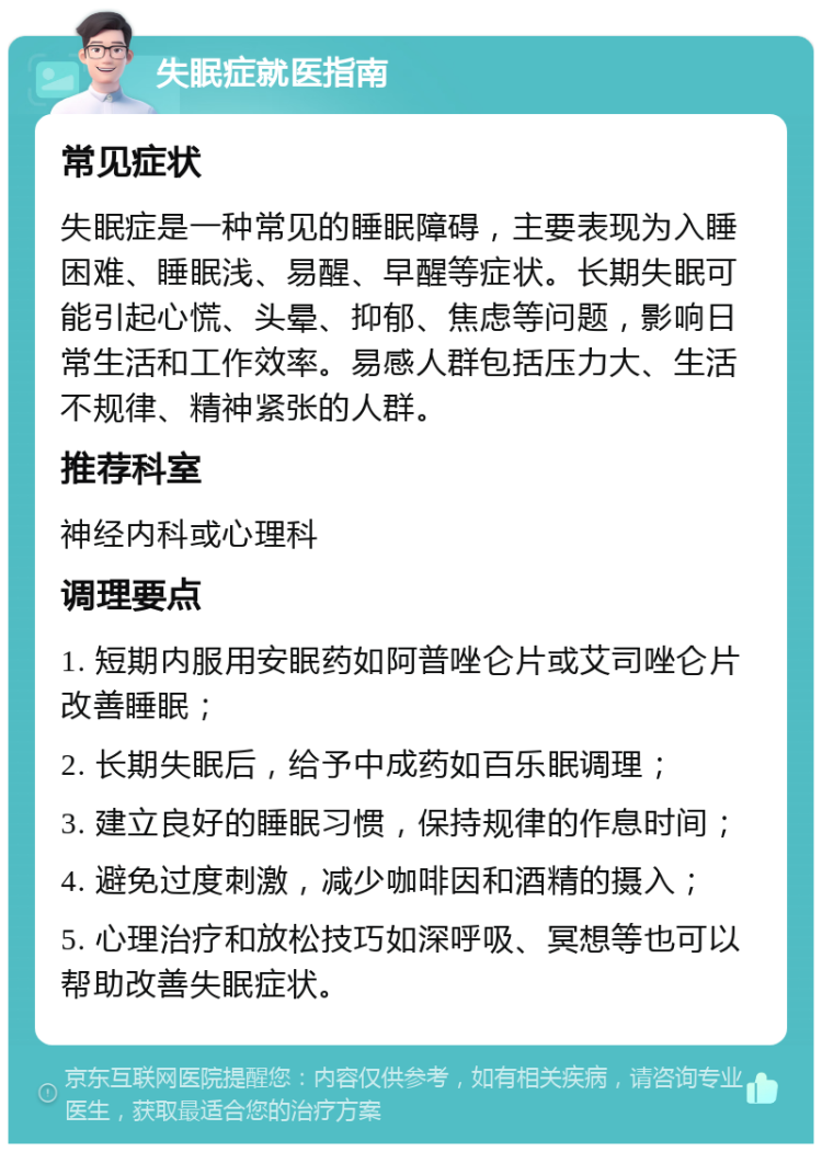 失眠症就医指南 常见症状 失眠症是一种常见的睡眠障碍，主要表现为入睡困难、睡眠浅、易醒、早醒等症状。长期失眠可能引起心慌、头晕、抑郁、焦虑等问题，影响日常生活和工作效率。易感人群包括压力大、生活不规律、精神紧张的人群。 推荐科室 神经内科或心理科 调理要点 1. 短期内服用安眠药如阿普唑仑片或艾司唑仑片改善睡眠； 2. 长期失眠后，给予中成药如百乐眠调理； 3. 建立良好的睡眠习惯，保持规律的作息时间； 4. 避免过度刺激，减少咖啡因和酒精的摄入； 5. 心理治疗和放松技巧如深呼吸、冥想等也可以帮助改善失眠症状。