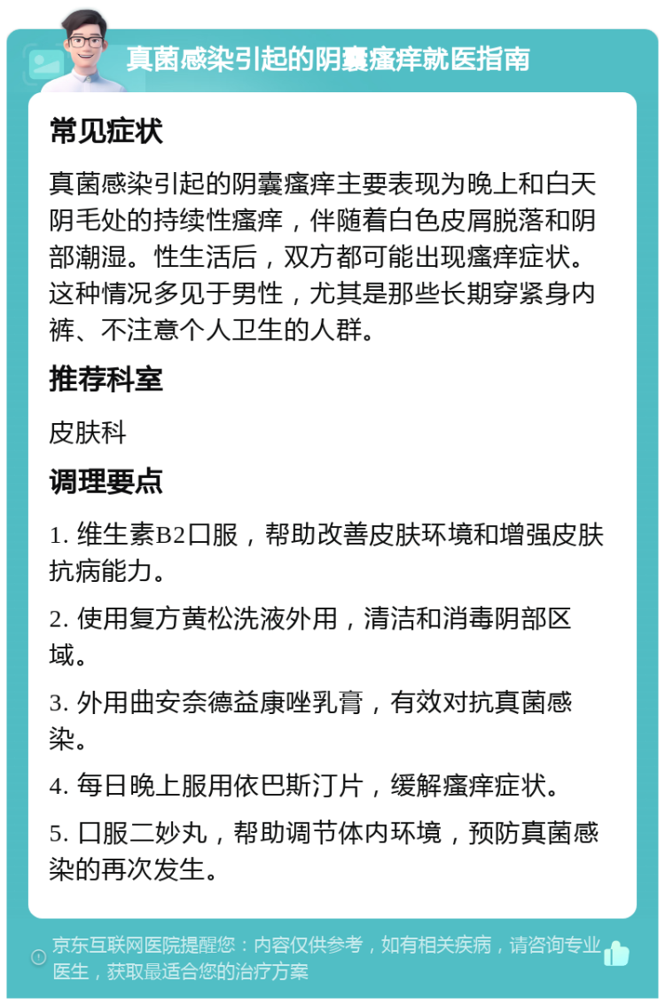 真菌感染引起的阴囊瘙痒就医指南 常见症状 真菌感染引起的阴囊瘙痒主要表现为晚上和白天阴毛处的持续性瘙痒，伴随着白色皮屑脱落和阴部潮湿。性生活后，双方都可能出现瘙痒症状。这种情况多见于男性，尤其是那些长期穿紧身内裤、不注意个人卫生的人群。 推荐科室 皮肤科 调理要点 1. 维生素B2口服，帮助改善皮肤环境和增强皮肤抗病能力。 2. 使用复方黄松洗液外用，清洁和消毒阴部区域。 3. 外用曲安奈德益康唑乳膏，有效对抗真菌感染。 4. 每日晚上服用依巴斯汀片，缓解瘙痒症状。 5. 口服二妙丸，帮助调节体内环境，预防真菌感染的再次发生。