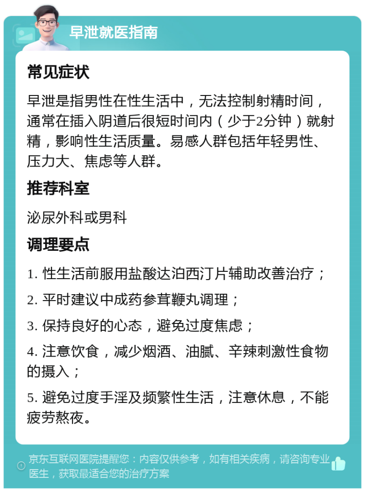 早泄就医指南 常见症状 早泄是指男性在性生活中，无法控制射精时间，通常在插入阴道后很短时间内（少于2分钟）就射精，影响性生活质量。易感人群包括年轻男性、压力大、焦虑等人群。 推荐科室 泌尿外科或男科 调理要点 1. 性生活前服用盐酸达泊西汀片辅助改善治疗； 2. 平时建议中成药参茸鞭丸调理； 3. 保持良好的心态，避免过度焦虑； 4. 注意饮食，减少烟酒、油腻、辛辣刺激性食物的摄入； 5. 避免过度手淫及频繁性生活，注意休息，不能疲劳熬夜。