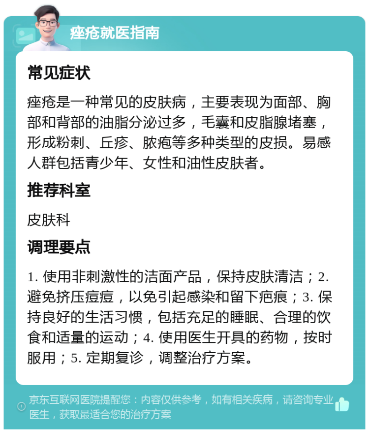 痤疮就医指南 常见症状 痤疮是一种常见的皮肤病，主要表现为面部、胸部和背部的油脂分泌过多，毛囊和皮脂腺堵塞，形成粉刺、丘疹、脓疱等多种类型的皮损。易感人群包括青少年、女性和油性皮肤者。 推荐科室 皮肤科 调理要点 1. 使用非刺激性的洁面产品，保持皮肤清洁；2. 避免挤压痘痘，以免引起感染和留下疤痕；3. 保持良好的生活习惯，包括充足的睡眠、合理的饮食和适量的运动；4. 使用医生开具的药物，按时服用；5. 定期复诊，调整治疗方案。