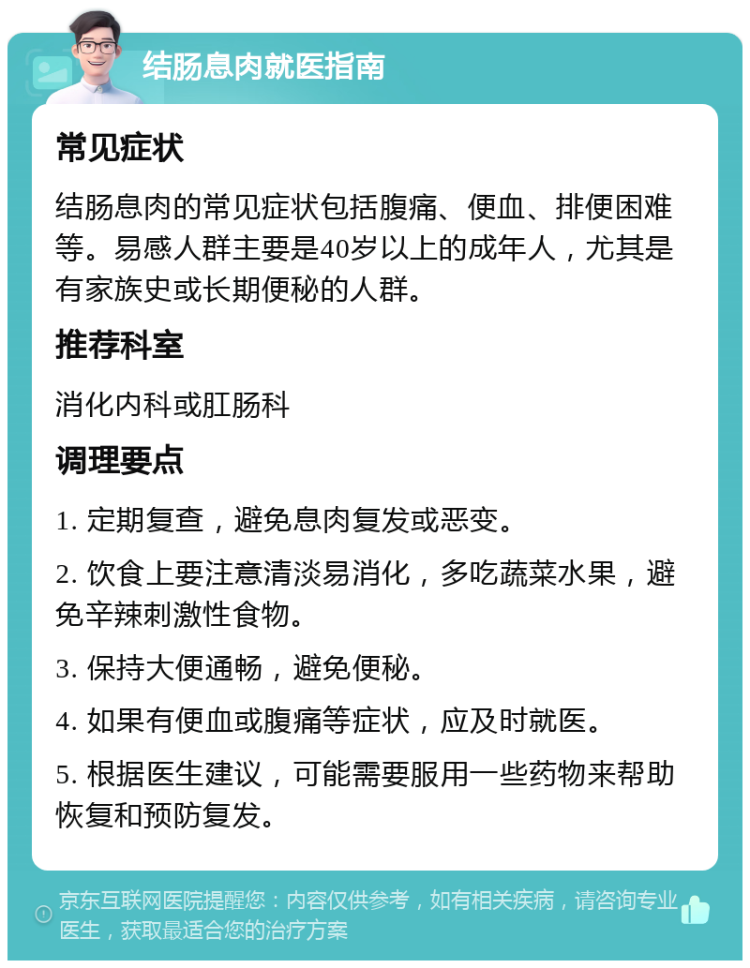 结肠息肉就医指南 常见症状 结肠息肉的常见症状包括腹痛、便血、排便困难等。易感人群主要是40岁以上的成年人，尤其是有家族史或长期便秘的人群。 推荐科室 消化内科或肛肠科 调理要点 1. 定期复查，避免息肉复发或恶变。 2. 饮食上要注意清淡易消化，多吃蔬菜水果，避免辛辣刺激性食物。 3. 保持大便通畅，避免便秘。 4. 如果有便血或腹痛等症状，应及时就医。 5. 根据医生建议，可能需要服用一些药物来帮助恢复和预防复发。