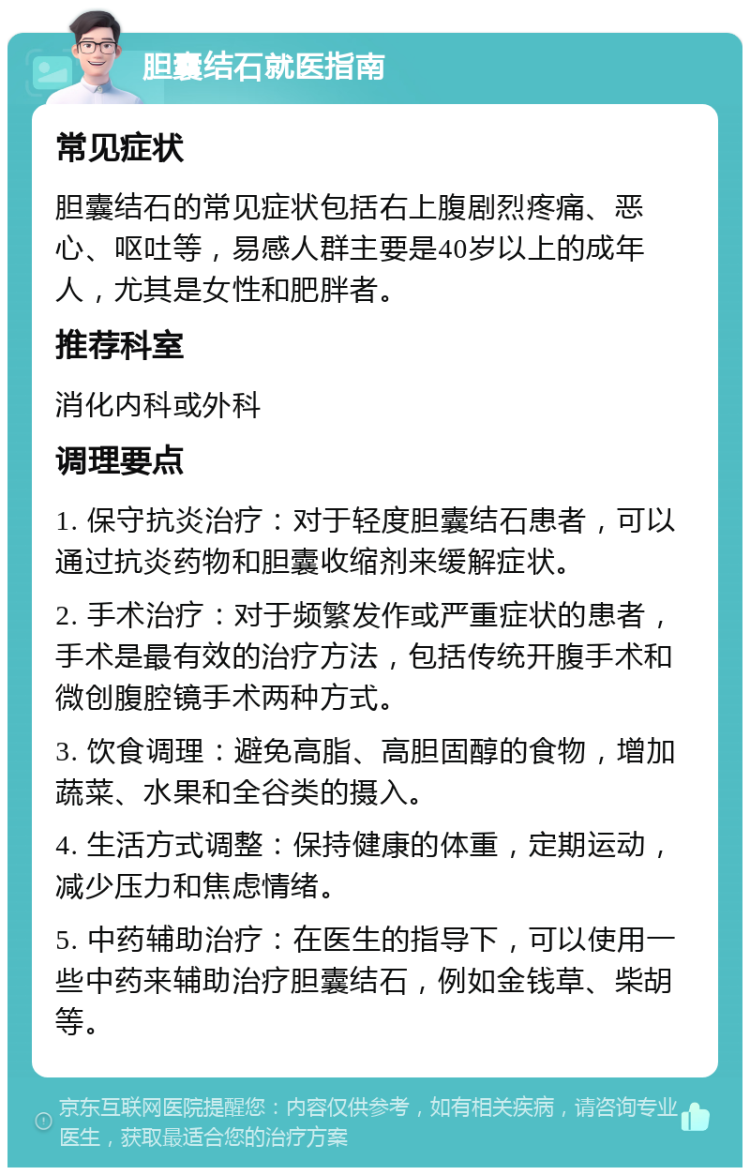 胆囊结石就医指南 常见症状 胆囊结石的常见症状包括右上腹剧烈疼痛、恶心、呕吐等，易感人群主要是40岁以上的成年人，尤其是女性和肥胖者。 推荐科室 消化内科或外科 调理要点 1. 保守抗炎治疗：对于轻度胆囊结石患者，可以通过抗炎药物和胆囊收缩剂来缓解症状。 2. 手术治疗：对于频繁发作或严重症状的患者，手术是最有效的治疗方法，包括传统开腹手术和微创腹腔镜手术两种方式。 3. 饮食调理：避免高脂、高胆固醇的食物，增加蔬菜、水果和全谷类的摄入。 4. 生活方式调整：保持健康的体重，定期运动，减少压力和焦虑情绪。 5. 中药辅助治疗：在医生的指导下，可以使用一些中药来辅助治疗胆囊结石，例如金钱草、柴胡等。