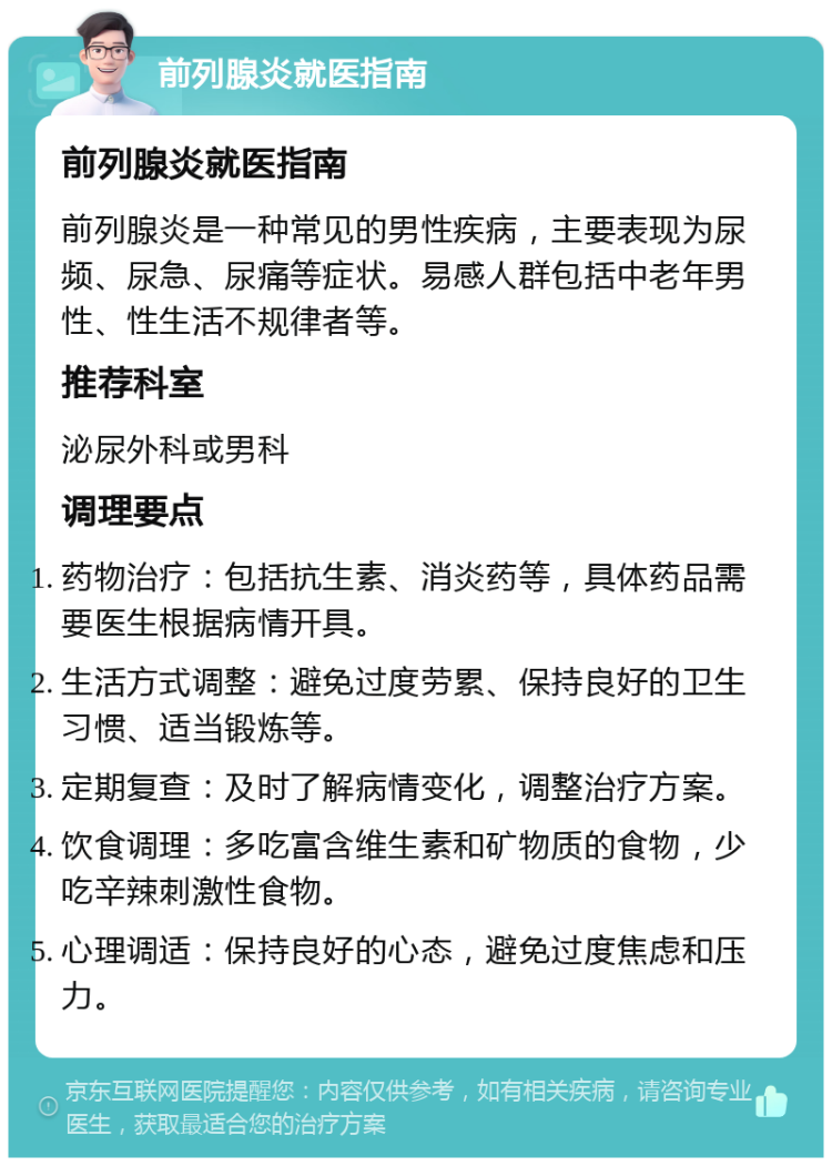 前列腺炎就医指南 前列腺炎就医指南 前列腺炎是一种常见的男性疾病，主要表现为尿频、尿急、尿痛等症状。易感人群包括中老年男性、性生活不规律者等。 推荐科室 泌尿外科或男科 调理要点 药物治疗：包括抗生素、消炎药等，具体药品需要医生根据病情开具。 生活方式调整：避免过度劳累、保持良好的卫生习惯、适当锻炼等。 定期复查：及时了解病情变化，调整治疗方案。 饮食调理：多吃富含维生素和矿物质的食物，少吃辛辣刺激性食物。 心理调适：保持良好的心态，避免过度焦虑和压力。