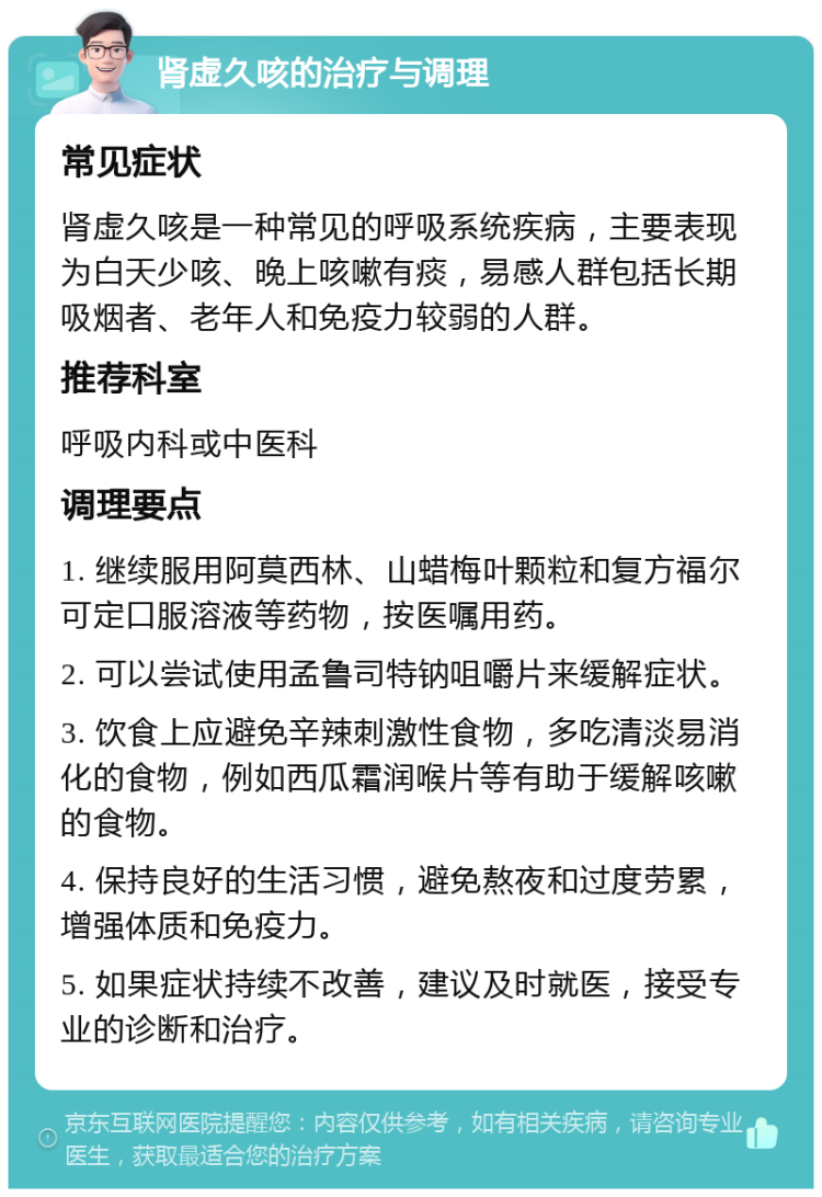 肾虚久咳的治疗与调理 常见症状 肾虚久咳是一种常见的呼吸系统疾病，主要表现为白天少咳、晚上咳嗽有痰，易感人群包括长期吸烟者、老年人和免疫力较弱的人群。 推荐科室 呼吸内科或中医科 调理要点 1. 继续服用阿莫西林、山蜡梅叶颗粒和复方福尔可定口服溶液等药物，按医嘱用药。 2. 可以尝试使用孟鲁司特钠咀嚼片来缓解症状。 3. 饮食上应避免辛辣刺激性食物，多吃清淡易消化的食物，例如西瓜霜润喉片等有助于缓解咳嗽的食物。 4. 保持良好的生活习惯，避免熬夜和过度劳累，增强体质和免疫力。 5. 如果症状持续不改善，建议及时就医，接受专业的诊断和治疗。