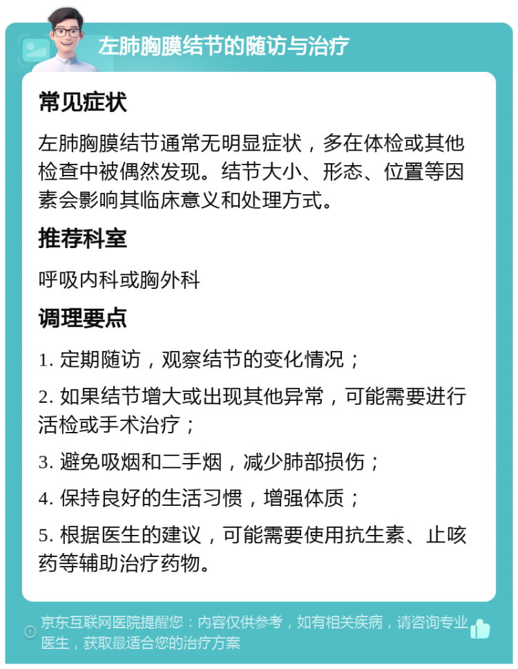 左肺胸膜结节的随访与治疗 常见症状 左肺胸膜结节通常无明显症状，多在体检或其他检查中被偶然发现。结节大小、形态、位置等因素会影响其临床意义和处理方式。 推荐科室 呼吸内科或胸外科 调理要点 1. 定期随访，观察结节的变化情况； 2. 如果结节增大或出现其他异常，可能需要进行活检或手术治疗； 3. 避免吸烟和二手烟，减少肺部损伤； 4. 保持良好的生活习惯，增强体质； 5. 根据医生的建议，可能需要使用抗生素、止咳药等辅助治疗药物。