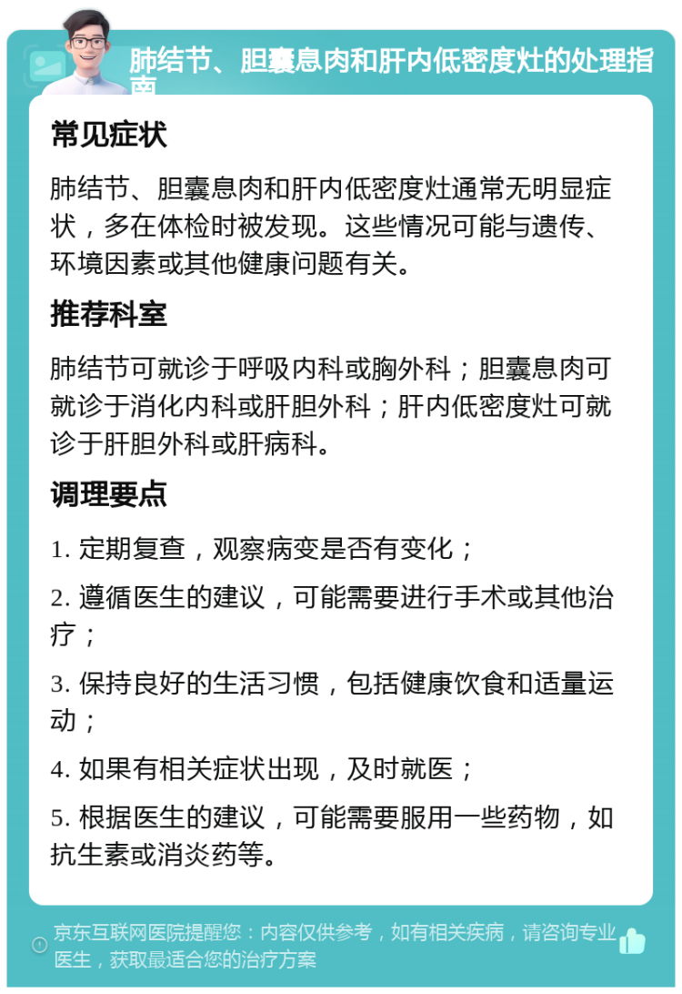 肺结节、胆囊息肉和肝内低密度灶的处理指南 常见症状 肺结节、胆囊息肉和肝内低密度灶通常无明显症状，多在体检时被发现。这些情况可能与遗传、环境因素或其他健康问题有关。 推荐科室 肺结节可就诊于呼吸内科或胸外科；胆囊息肉可就诊于消化内科或肝胆外科；肝内低密度灶可就诊于肝胆外科或肝病科。 调理要点 1. 定期复查，观察病变是否有变化； 2. 遵循医生的建议，可能需要进行手术或其他治疗； 3. 保持良好的生活习惯，包括健康饮食和适量运动； 4. 如果有相关症状出现，及时就医； 5. 根据医生的建议，可能需要服用一些药物，如抗生素或消炎药等。