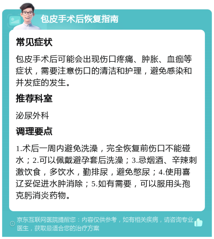 包皮手术后恢复指南 常见症状 包皮手术后可能会出现伤口疼痛、肿胀、血痂等症状，需要注意伤口的清洁和护理，避免感染和并发症的发生。 推荐科室 泌尿外科 调理要点 1.术后一周内避免洗澡，完全恢复前伤口不能碰水；2.可以佩戴避孕套后洗澡；3.忌烟酒、辛辣刺激饮食，多饮水，勤排尿，避免憋尿；4.使用喜辽妥促进水肿消除；5.如有需要，可以服用头孢克肟消炎药物。