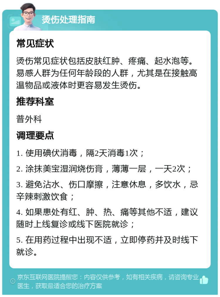 烫伤处理指南 常见症状 烫伤常见症状包括皮肤红肿、疼痛、起水泡等。易感人群为任何年龄段的人群，尤其是在接触高温物品或液体时更容易发生烫伤。 推荐科室 普外科 调理要点 1. 使用碘伏消毒，隔2天消毒1次； 2. 涂抹美宝湿润烧伤膏，薄薄一层，一天2次； 3. 避免沾水、伤口摩擦，注意休息，多饮水，忌辛辣刺激饮食； 4. 如果患处有红、肿、热、痛等其他不适，建议随时上线复诊或线下医院就诊； 5. 在用药过程中出现不适，立即停药并及时线下就诊。