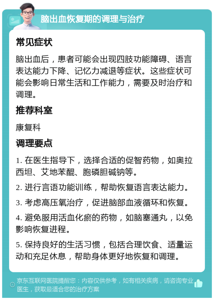 脑出血恢复期的调理与治疗 常见症状 脑出血后，患者可能会出现四肢功能障碍、语言表达能力下降、记忆力减退等症状。这些症状可能会影响日常生活和工作能力，需要及时治疗和调理。 推荐科室 康复科 调理要点 1. 在医生指导下，选择合适的促智药物，如奥拉西坦、艾地苯醌、胞磷胆碱钠等。 2. 进行言语功能训练，帮助恢复语言表达能力。 3. 考虑高压氧治疗，促进脑部血液循环和恢复。 4. 避免服用活血化瘀的药物，如脑塞通丸，以免影响恢复进程。 5. 保持良好的生活习惯，包括合理饮食、适量运动和充足休息，帮助身体更好地恢复和调理。