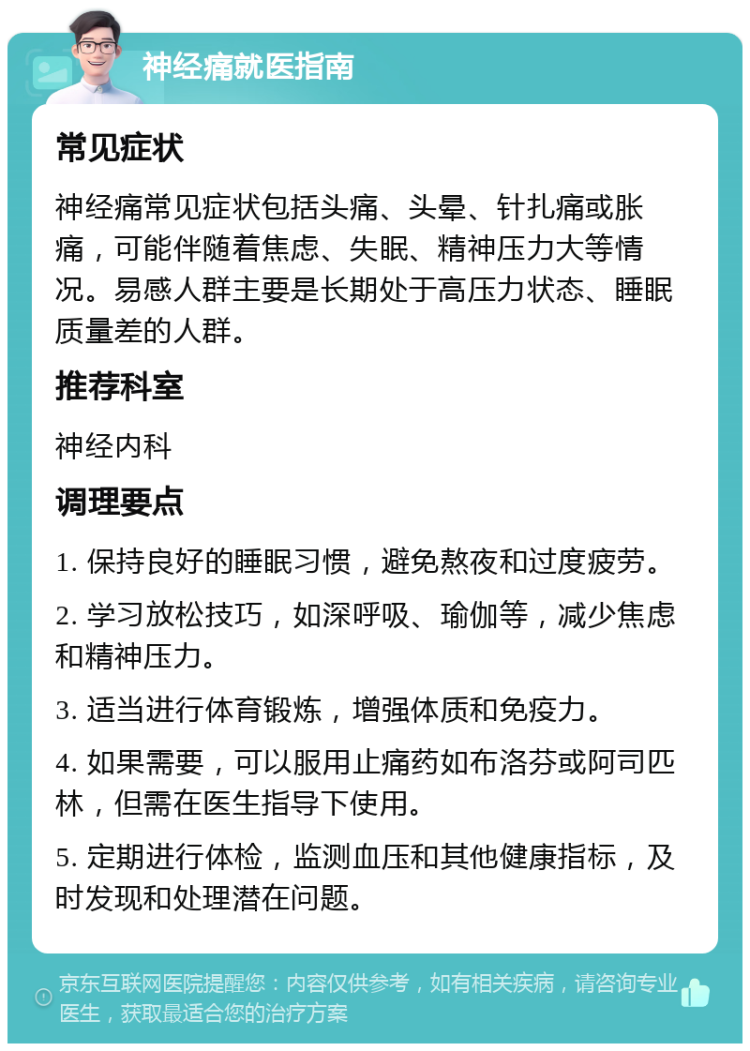 神经痛就医指南 常见症状 神经痛常见症状包括头痛、头晕、针扎痛或胀痛，可能伴随着焦虑、失眠、精神压力大等情况。易感人群主要是长期处于高压力状态、睡眠质量差的人群。 推荐科室 神经内科 调理要点 1. 保持良好的睡眠习惯，避免熬夜和过度疲劳。 2. 学习放松技巧，如深呼吸、瑜伽等，减少焦虑和精神压力。 3. 适当进行体育锻炼，增强体质和免疫力。 4. 如果需要，可以服用止痛药如布洛芬或阿司匹林，但需在医生指导下使用。 5. 定期进行体检，监测血压和其他健康指标，及时发现和处理潜在问题。