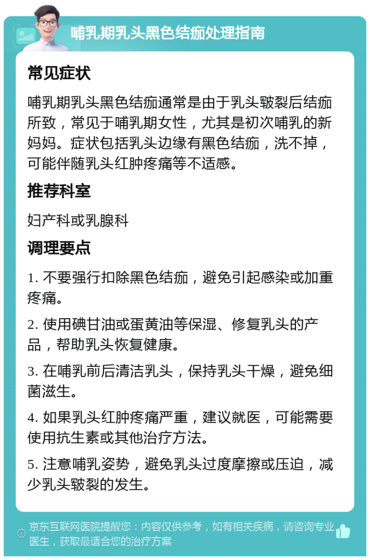 哺乳期乳头黑色结痂处理指南 常见症状 哺乳期乳头黑色结痂通常是由于乳头皲裂后结痂所致，常见于哺乳期女性，尤其是初次哺乳的新妈妈。症状包括乳头边缘有黑色结痂，洗不掉，可能伴随乳头红肿疼痛等不适感。 推荐科室 妇产科或乳腺科 调理要点 1. 不要强行扣除黑色结痂，避免引起感染或加重疼痛。 2. 使用碘甘油或蛋黄油等保湿、修复乳头的产品，帮助乳头恢复健康。 3. 在哺乳前后清洁乳头，保持乳头干燥，避免细菌滋生。 4. 如果乳头红肿疼痛严重，建议就医，可能需要使用抗生素或其他治疗方法。 5. 注意哺乳姿势，避免乳头过度摩擦或压迫，减少乳头皲裂的发生。