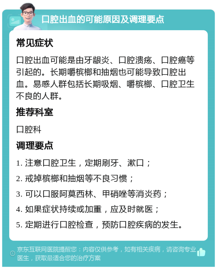 口腔出血的可能原因及调理要点 常见症状 口腔出血可能是由牙龈炎、口腔溃疡、口腔癌等引起的。长期嚼槟榔和抽烟也可能导致口腔出血。易感人群包括长期吸烟、嚼槟榔、口腔卫生不良的人群。 推荐科室 口腔科 调理要点 1. 注意口腔卫生，定期刷牙、漱口； 2. 戒掉槟榔和抽烟等不良习惯； 3. 可以口服阿莫西林、甲硝唑等消炎药； 4. 如果症状持续或加重，应及时就医； 5. 定期进行口腔检查，预防口腔疾病的发生。