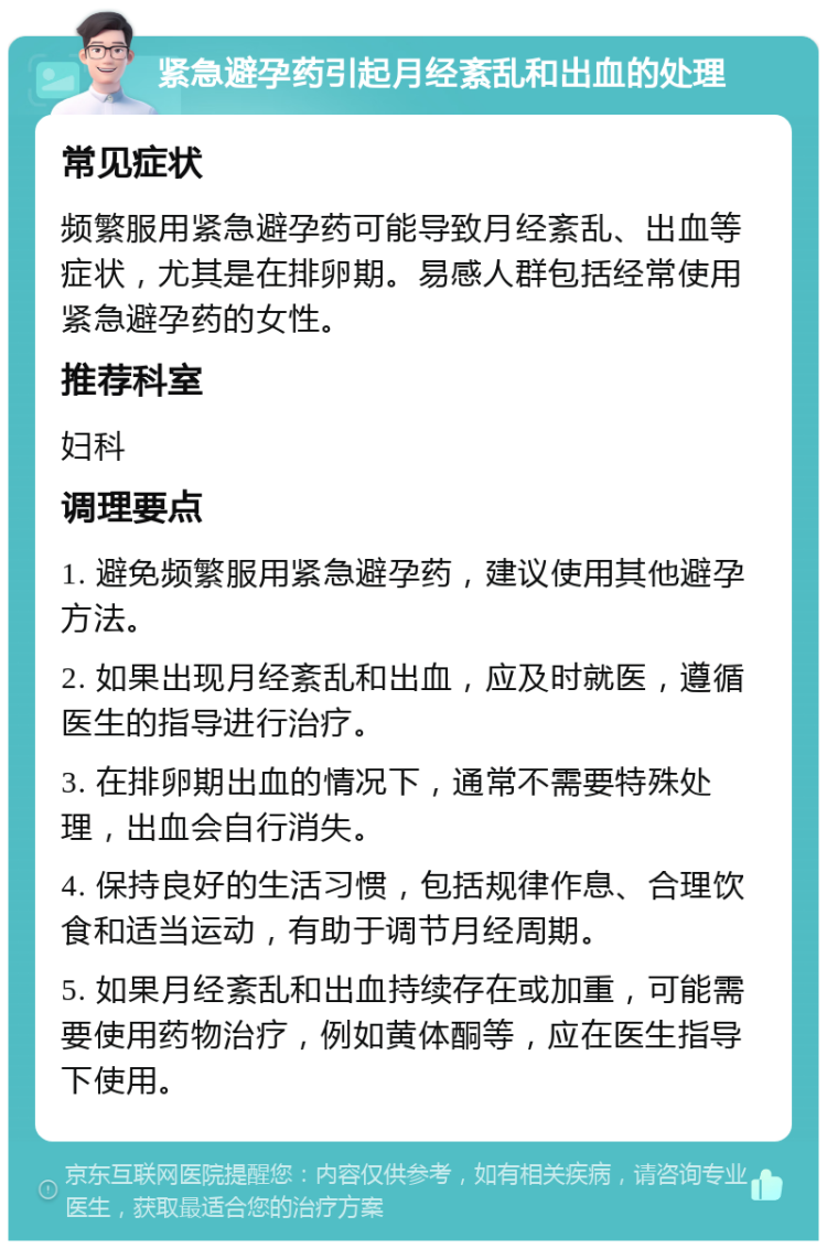 紧急避孕药引起月经紊乱和出血的处理 常见症状 频繁服用紧急避孕药可能导致月经紊乱、出血等症状，尤其是在排卵期。易感人群包括经常使用紧急避孕药的女性。 推荐科室 妇科 调理要点 1. 避免频繁服用紧急避孕药，建议使用其他避孕方法。 2. 如果出现月经紊乱和出血，应及时就医，遵循医生的指导进行治疗。 3. 在排卵期出血的情况下，通常不需要特殊处理，出血会自行消失。 4. 保持良好的生活习惯，包括规律作息、合理饮食和适当运动，有助于调节月经周期。 5. 如果月经紊乱和出血持续存在或加重，可能需要使用药物治疗，例如黄体酮等，应在医生指导下使用。