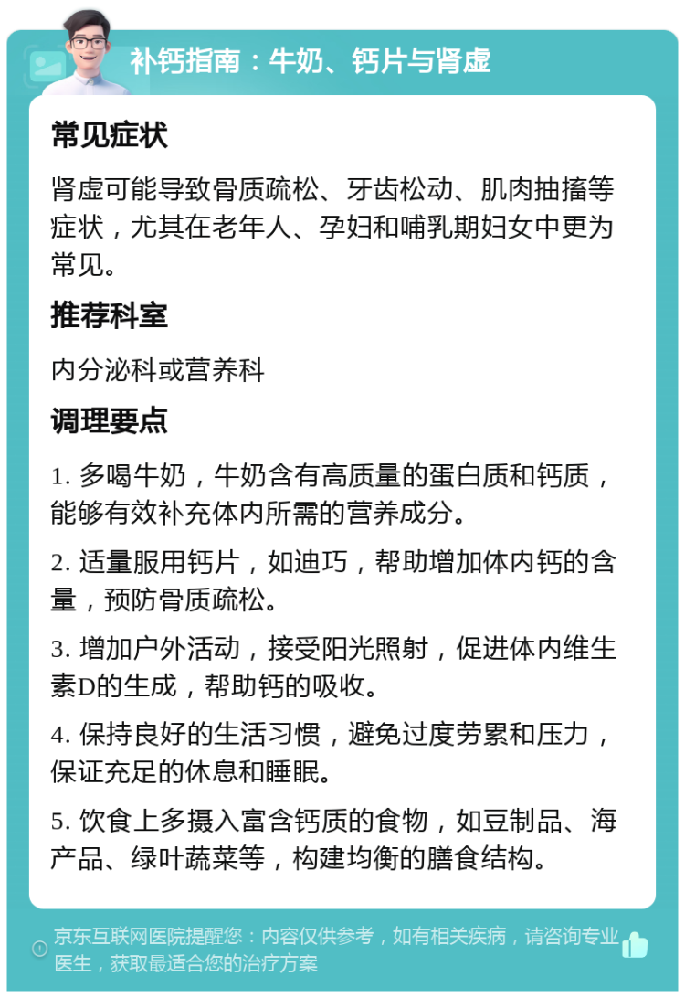 补钙指南：牛奶、钙片与肾虚 常见症状 肾虚可能导致骨质疏松、牙齿松动、肌肉抽搐等症状，尤其在老年人、孕妇和哺乳期妇女中更为常见。 推荐科室 内分泌科或营养科 调理要点 1. 多喝牛奶，牛奶含有高质量的蛋白质和钙质，能够有效补充体内所需的营养成分。 2. 适量服用钙片，如迪巧，帮助增加体内钙的含量，预防骨质疏松。 3. 增加户外活动，接受阳光照射，促进体内维生素D的生成，帮助钙的吸收。 4. 保持良好的生活习惯，避免过度劳累和压力，保证充足的休息和睡眠。 5. 饮食上多摄入富含钙质的食物，如豆制品、海产品、绿叶蔬菜等，构建均衡的膳食结构。