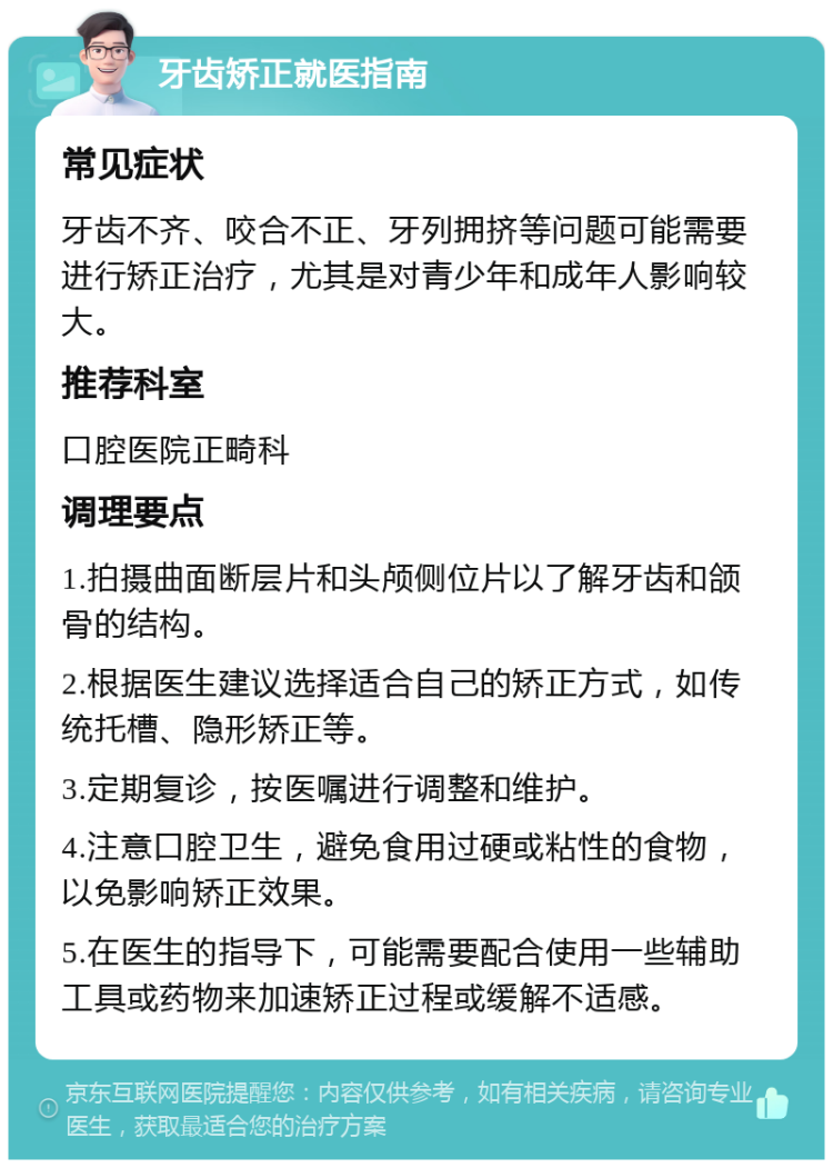 牙齿矫正就医指南 常见症状 牙齿不齐、咬合不正、牙列拥挤等问题可能需要进行矫正治疗，尤其是对青少年和成年人影响较大。 推荐科室 口腔医院正畸科 调理要点 1.拍摄曲面断层片和头颅侧位片以了解牙齿和颌骨的结构。 2.根据医生建议选择适合自己的矫正方式，如传统托槽、隐形矫正等。 3.定期复诊，按医嘱进行调整和维护。 4.注意口腔卫生，避免食用过硬或粘性的食物，以免影响矫正效果。 5.在医生的指导下，可能需要配合使用一些辅助工具或药物来加速矫正过程或缓解不适感。