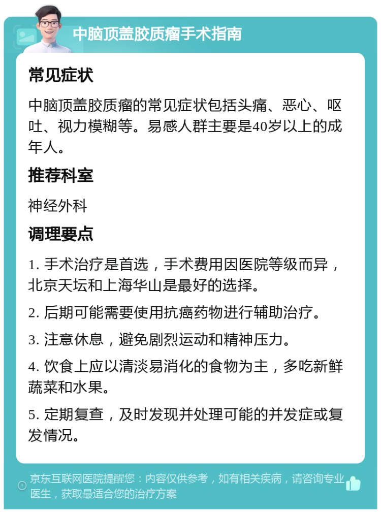 中脑顶盖胶质瘤手术指南 常见症状 中脑顶盖胶质瘤的常见症状包括头痛、恶心、呕吐、视力模糊等。易感人群主要是40岁以上的成年人。 推荐科室 神经外科 调理要点 1. 手术治疗是首选，手术费用因医院等级而异，北京天坛和上海华山是最好的选择。 2. 后期可能需要使用抗癌药物进行辅助治疗。 3. 注意休息，避免剧烈运动和精神压力。 4. 饮食上应以清淡易消化的食物为主，多吃新鲜蔬菜和水果。 5. 定期复查，及时发现并处理可能的并发症或复发情况。