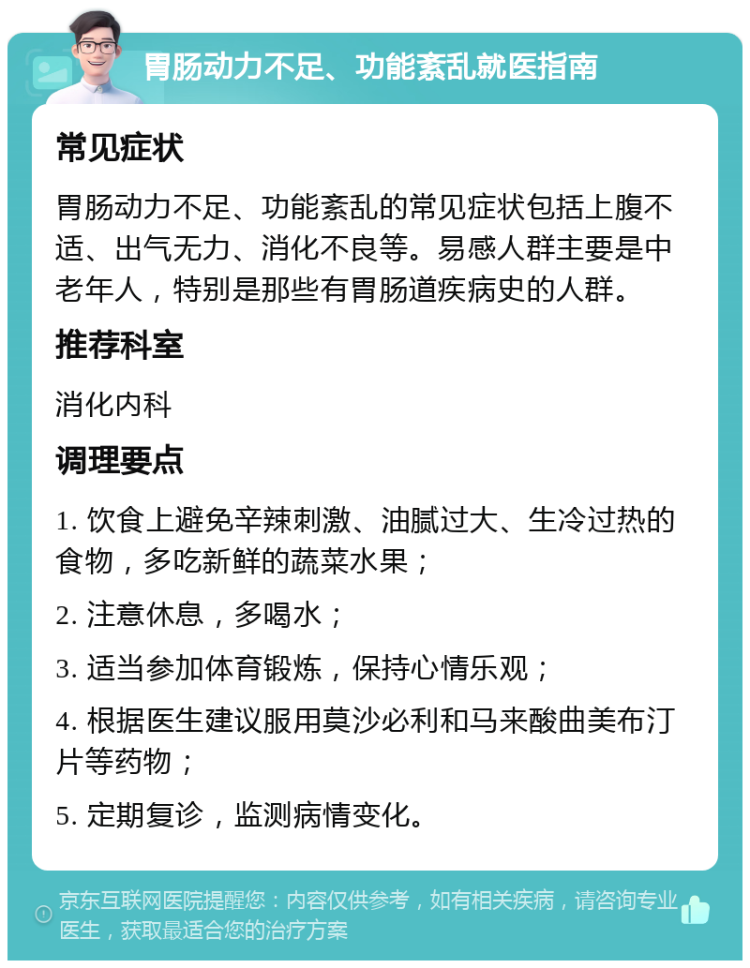 胃肠动力不足、功能紊乱就医指南 常见症状 胃肠动力不足、功能紊乱的常见症状包括上腹不适、出气无力、消化不良等。易感人群主要是中老年人，特别是那些有胃肠道疾病史的人群。 推荐科室 消化内科 调理要点 1. 饮食上避免辛辣刺激、油腻过大、生冷过热的食物，多吃新鲜的蔬菜水果； 2. 注意休息，多喝水； 3. 适当参加体育锻炼，保持心情乐观； 4. 根据医生建议服用莫沙必利和马来酸曲美布汀片等药物； 5. 定期复诊，监测病情变化。